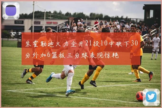 朱霍勒迪火力全开21投10中砍下30分外加6篮板三分球表现惊艳