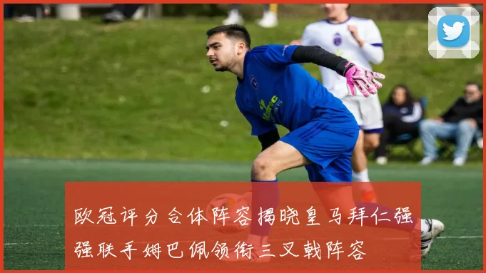 欧冠评分合体阵容揭晓皇马拜仁强强联手姆巴佩领衔三叉戟阵容