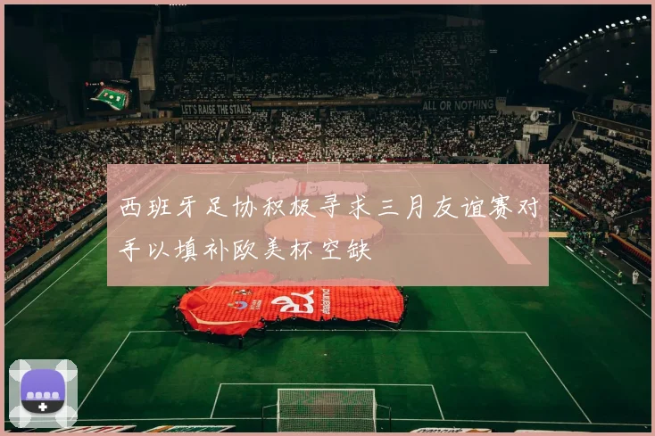 西班牙足协积极寻求三月友谊赛对手以填补欧美杯空缺