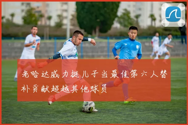 老哈达威力挺儿子当最佳第六人替补贡献超越其他球员