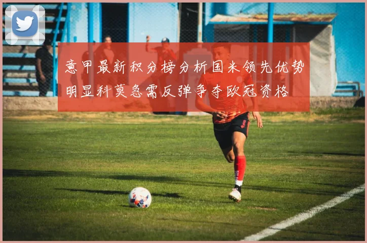 意甲最新积分榜分析国米领先优势明显科莫急需反弹争夺欧冠资格