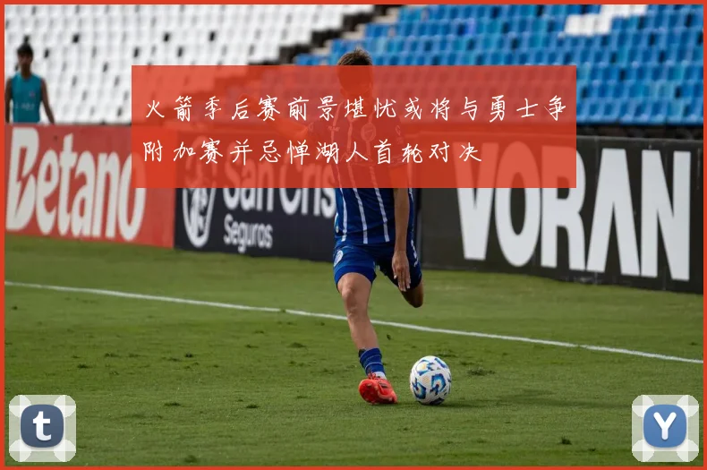 火箭季后赛前景堪忧或将与勇士争附加赛并忌惮湖人首轮对决