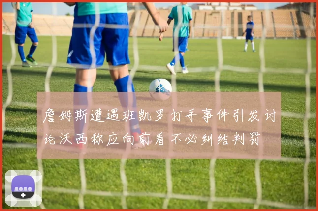 詹姆斯遭遇班凯罗打手事件引发讨论沃西称应向前看不必纠结判罚