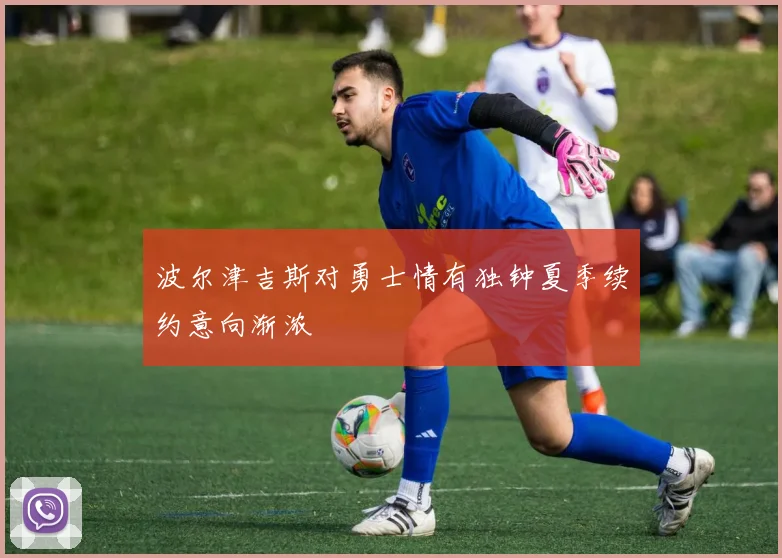 波尔津吉斯对勇士情有独钟夏季续约意向渐浓