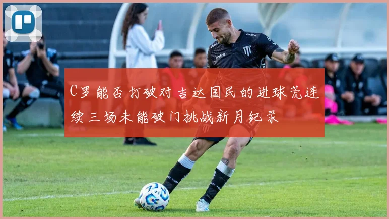 C罗能否打破对吉达国民的进球荒连续三场未能破门挑战新月纪录