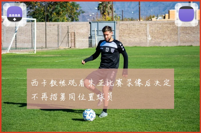 西卡教练观看朱正比赛录像后决定不再招募同位置球员