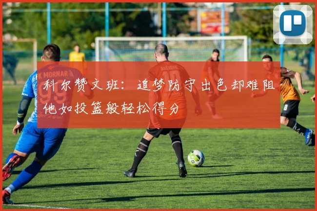科尔赞文班：追梦防守出色却难阻他如投篮般轻松得分