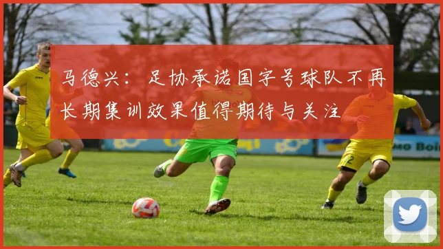 马德兴：足协承诺国字号球队不再长期集训效果值得期待与关注