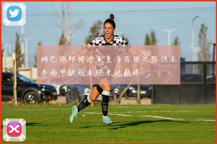 姆巴佩即将迎来皇马百场之际仍未夺西甲欧冠表现未达巅峰
