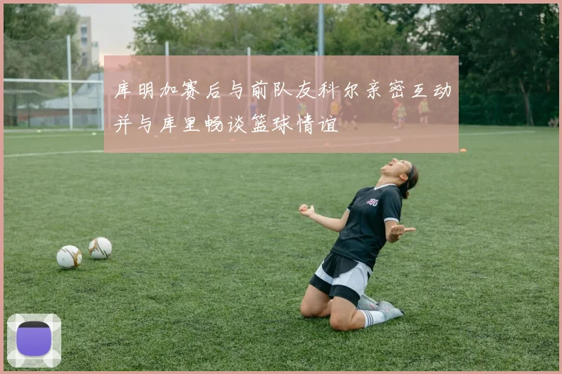 库明加赛后与前队友科尔亲密互动并与库里畅谈篮球情谊