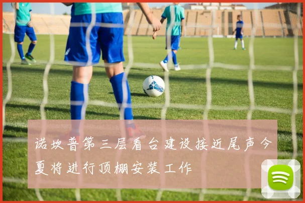 诺坎普第三层看台建设接近尾声今夏将进行顶棚安装工作