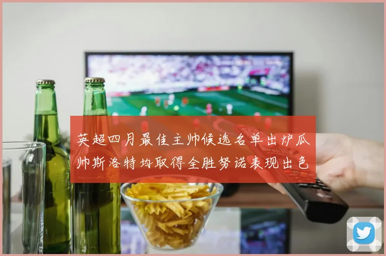 英超四月最佳主帅候选名单出炉瓜帅斯洛特均取得全胜努诺表现出色