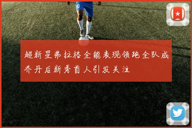 超新星弗拉格全能表现领跑全队成乔丹后新秀首人引发关注