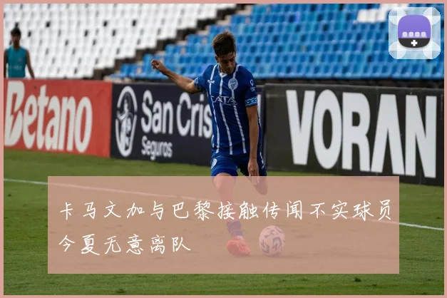 卡马文加与巴黎接触传闻不实球员今夏无意离队